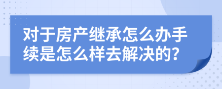 对于房产继承怎么办手续是怎么样去解决的？