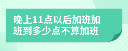 晚上11点以后加班加班到多少点不算加班