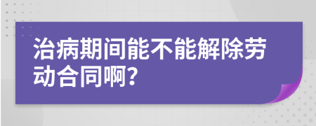 治病期间能不能解除劳动合同啊？