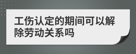 工伤认定的期间可以解除劳动关系吗