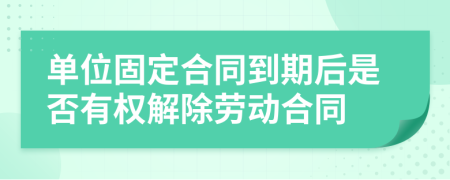 单位固定合同到期后是否有权解除劳动合同