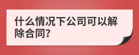 什么情况下公司可以解除合同？