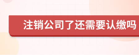 注销公司了还需要认缴吗