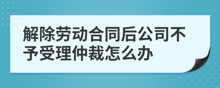 解除劳动合同后公司不予受理仲裁怎么办