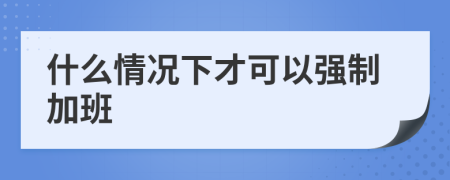 什么情况下才可以强制加班