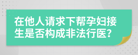 在他人请求下帮孕妇接生是否构成非法行医？