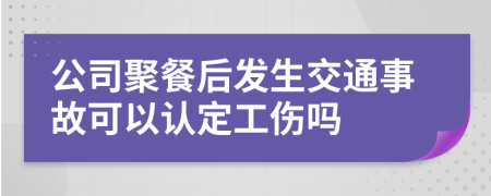 公司聚餐后发生交通事故可以认定工伤吗