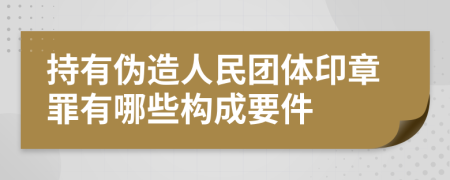 持有伪造人民团体印章罪有哪些构成要件