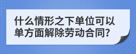 什么情形之下单位可以单方面解除劳动合同？