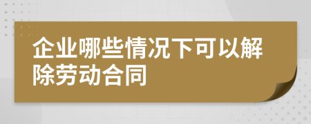 企业哪些情况下可以解除劳动合同