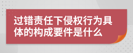 过错责任下侵权行为具体的构成要件是什么