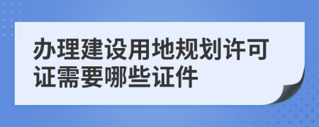 办理建设用地规划许可证需要哪些证件