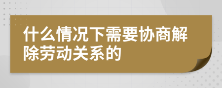 什么情况下需要协商解除劳动关系的