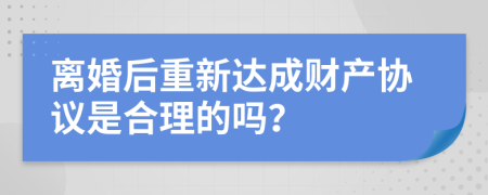 离婚后重新达成财产协议是合理的吗？