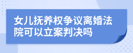 女儿抚养权争议离婚法院可以立案判决吗