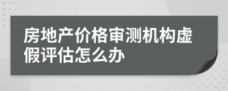 房地产价格审测机构虚假评估怎么办