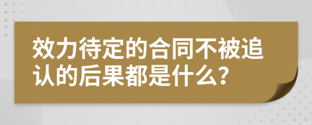 效力待定的合同不被追认的后果都是什么？