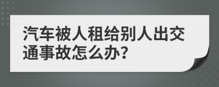 汽车被人租给别人出交通事故怎么办？