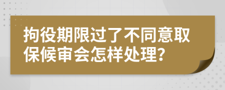 拘役期限过了不同意取保候审会怎样处理？