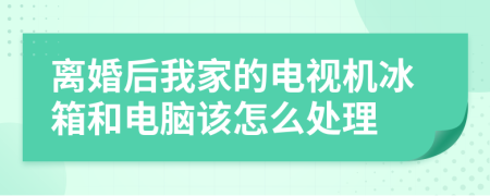 离婚后我家的电视机冰箱和电脑该怎么处理