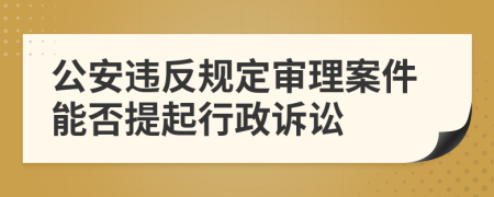 公安违反规定审理案件能否提起行政诉讼