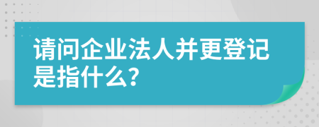 请问企业法人并更登记是指什么？