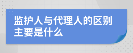 监护人与代理人的区别主要是什么