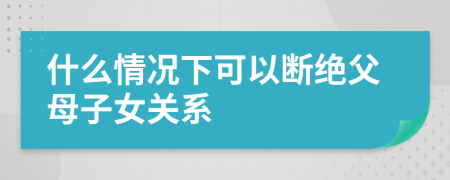 什么情况下可以断绝父母子女关系