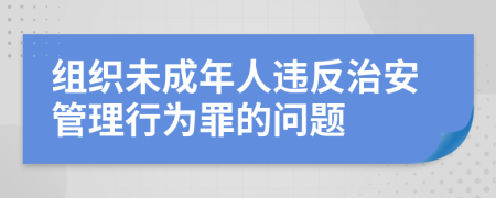 组织未成年人违反治安管理行为罪的问题