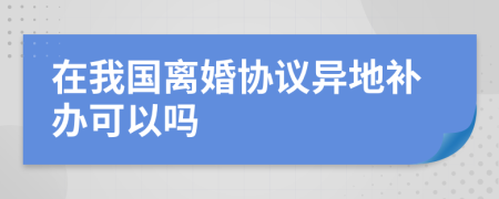 在我国离婚协议异地补办可以吗