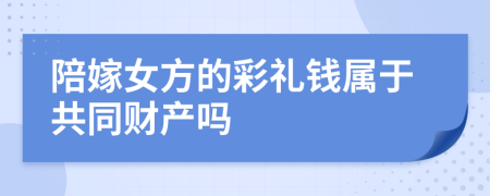 陪嫁女方的彩礼钱属于共同财产吗