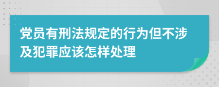 党员有刑法规定的行为但不涉及犯罪应该怎样处理