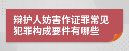 辩护人妨害作证罪常见犯罪构成要件有哪些