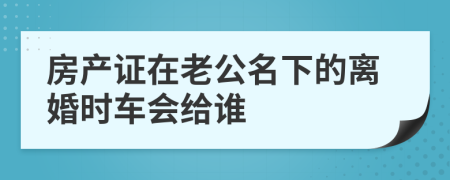 房产证在老公名下的离婚时车会给谁