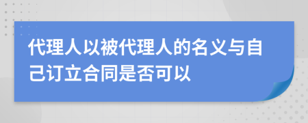 代理人以被代理人的名义与自己订立合同是否可以