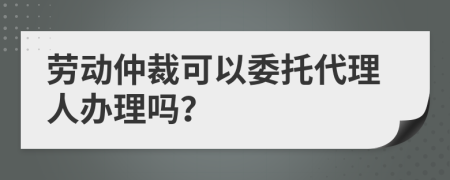 劳动仲裁可以委托代理人办理吗？