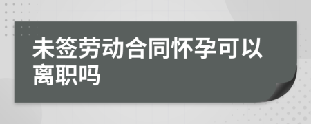 未签劳动合同怀孕可以离职吗