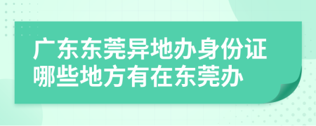 广东东莞异地办身份证哪些地方有在东莞办