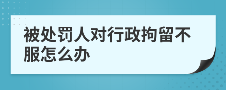 被处罚人对行政拘留不服怎么办