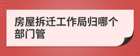 房屋拆迁工作局归哪个部门管