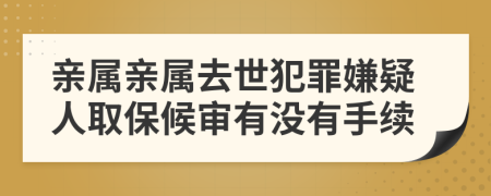 亲属亲属去世犯罪嫌疑人取保候审有没有手续