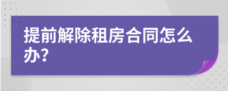 提前解除租房合同怎么办？