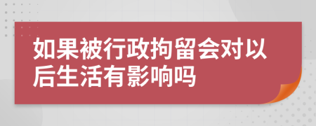 如果被行政拘留会对以后生活有影响吗