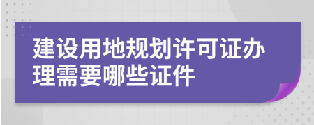 建设用地规划许可证办理需要哪些证件