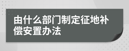 由什么部门制定征地补偿安置办法