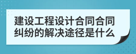 建设工程设计合同合同纠纷的解决途径是什么