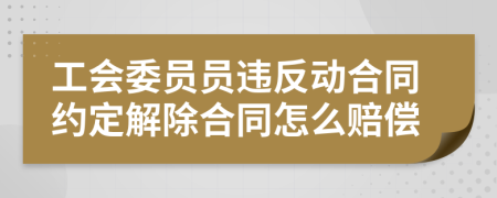 工会委员员违反动合同约定解除合同怎么赔偿