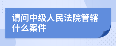 请问中级人民法院管辖什么案件