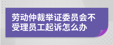 劳动仲裁举证委员会不受理员工起诉怎么办