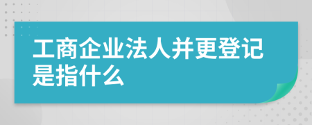 工商企业法人并更登记是指什么